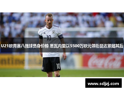 U21欧青赛八强球员身价榜 恩瓦内里以5500万欧元领衔昆达紧随其后