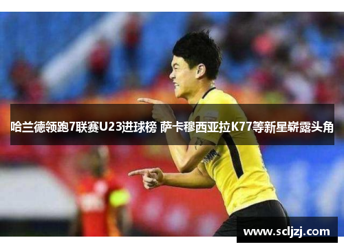哈兰德领跑7联赛U23进球榜 萨卡穆西亚拉K77等新星崭露头角