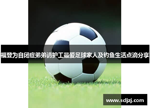 福登为自闭症弟弟请护工最爱足球家人及钓鱼生活点滴分享